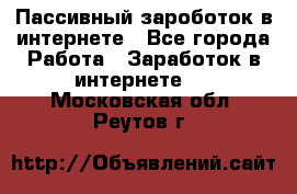 Пассивный зароботок в интернете - Все города Работа » Заработок в интернете   . Московская обл.,Реутов г.